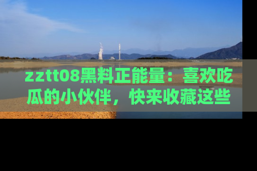 zztt08黑料正能量：喜欢吃瓜的小伙伴，快来收藏这些优质资源！