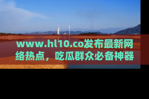 www.hl10.co发布最新网络热点,吃瓜群众必备神器