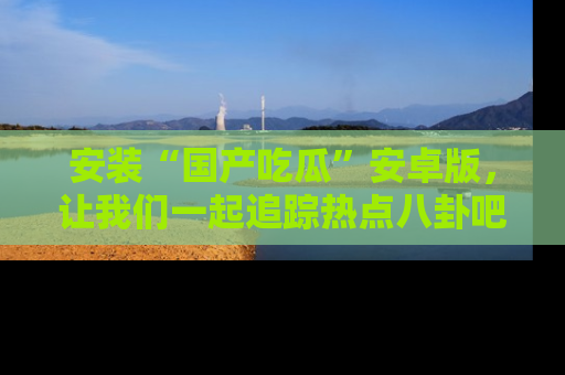 安装“国产吃瓜”安卓版,让我们一起追踪热点八卦吧~