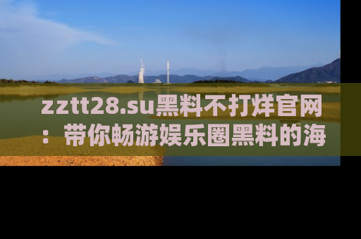 zztt28.su黑料不打烊官网:带你畅游娱乐圈黑料的海洋,掌握每一条最新消息