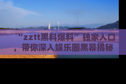 “zztt黑料爆料”独家入口,带你深入娱乐圈黑幕揭秘