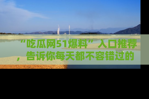 “吃瓜网51爆料”入口推荐,告诉你每天都不容错过的娱乐八卦!