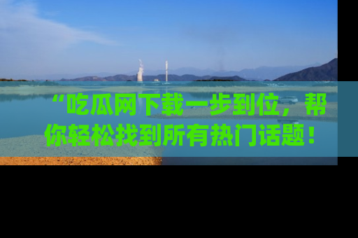 “吃瓜网下载一步到位,帮你轻松找到所有热门话题!”网址:www.chiguaw.com