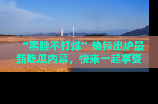“黑脸不打烊”热辣出炉最新吃瓜内幕,快来一起享受这份乐趣吧!