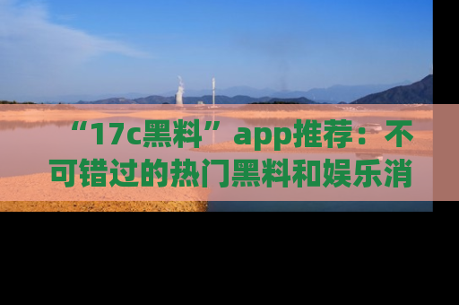 “17c黑料”app推荐:不可错过的热门黑料和娱乐消息