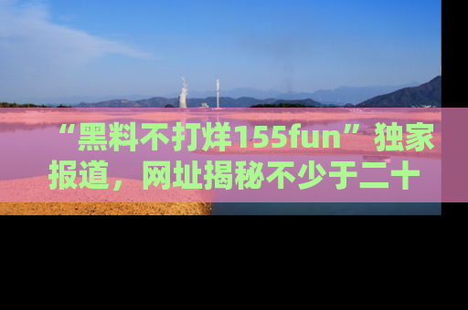 “黑料不打烊155fun”独家报道,网址揭秘不少于二十条惊人黑料新闻!