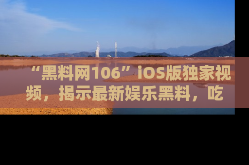 “黑料网106”iOS版独家视频,揭示最新娱乐黑料,吃瓜不停!