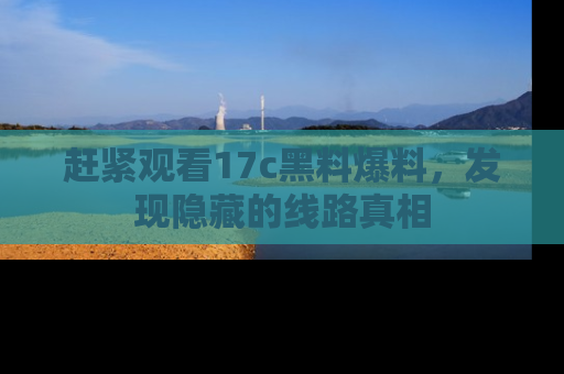 赶紧观看17c黑料爆料，发现隐藏的线路真相