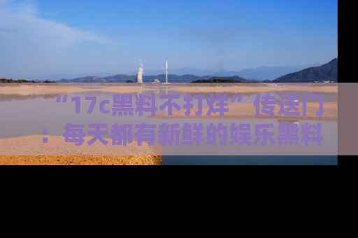 “17c黑料不打烊”传送门:每天都有新鲜的娱乐黑料等你来揭秘!