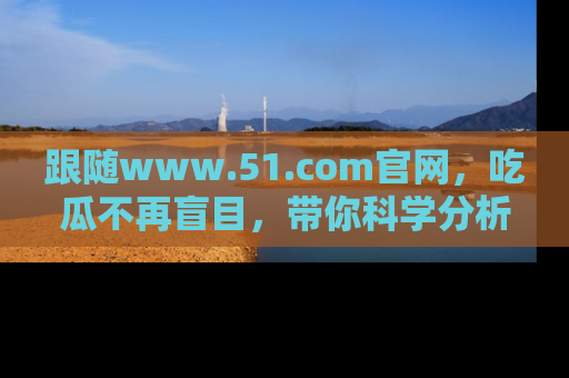 跟随www.51.com官网，吃瓜不再盲目，带你科学分析娱乐圈动态！