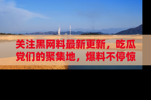 关注黑网料最新更新，吃瓜党们的聚集地，爆料不停惊喜连连！