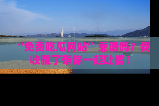 “免费吃瓜网站”靠谱吗?我收藏了带你一起吐槽!