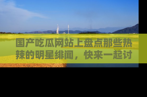 国产吃瓜网站上盘点那些热辣的明星绯闻，快来一起讨论吧！