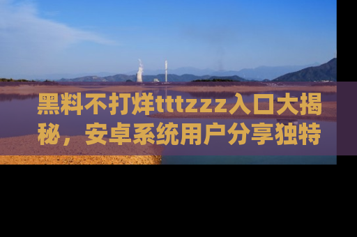 黑料不打烊tttzzz入口大揭秘，安卓系统用户分享独特的获取方式！