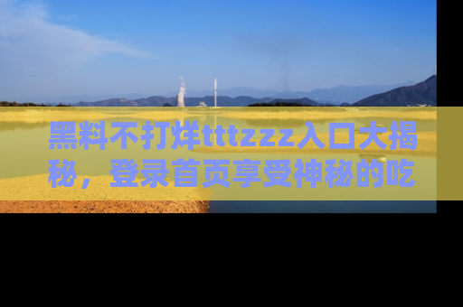 黑料不打烊tttzzz入口大揭秘，登录首页享受神秘的吃瓜时光，不容错过～