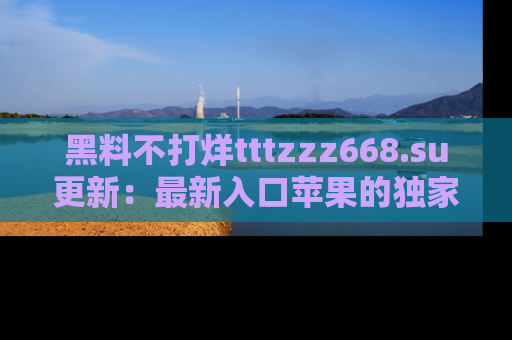 黑料不打烊tttzzz668.su更新:最新入口苹果的独家黑料,你不能错过的真相!