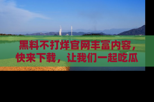 黑料不打烊官网丰富内容，快来下载，让我们一起吃瓜吧！