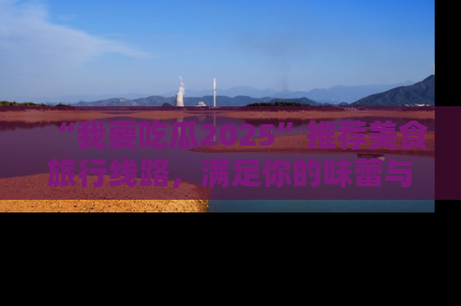 “我要吃瓜2025”推荐美食旅行线路,满足你的味蕾与好奇心