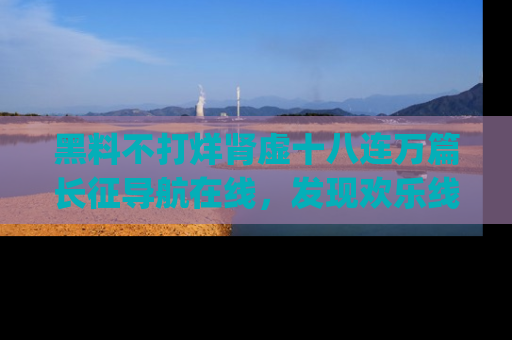 黑料不打烊肾虚十八连万篇长征导航在线，发现欢乐线路的最佳app推荐！