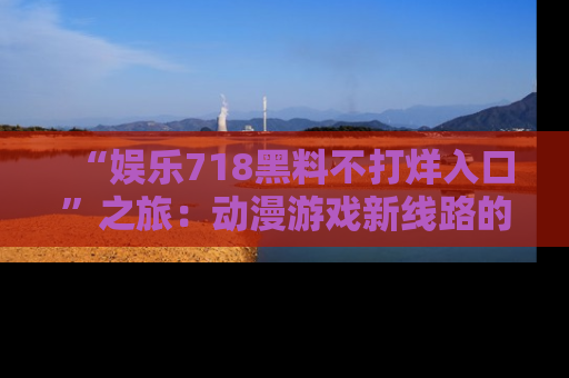 “娱乐718黑料不打烊入口”之旅：动漫游戏新线路的耀眼内幕曝光！