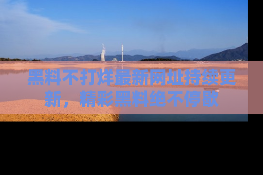 黑料不打烊最新网址持续更新，精彩黑料绝不停歇