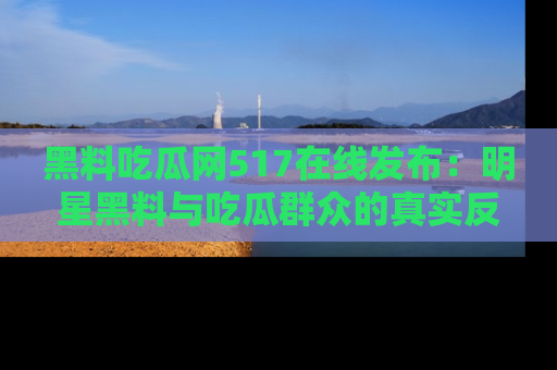 黑料吃瓜网517在线发布：明星黑料与吃瓜群众的真实反应