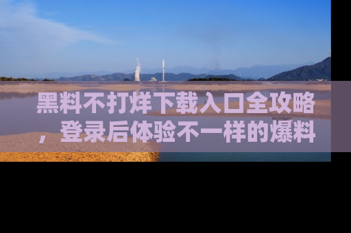 黑料不打烊下载入口全攻略,登录后体验不一样的爆料乐趣!