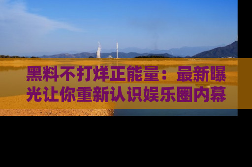 黑料不打烊正能量：最新曝光让你重新认识娱乐圈内幕！
