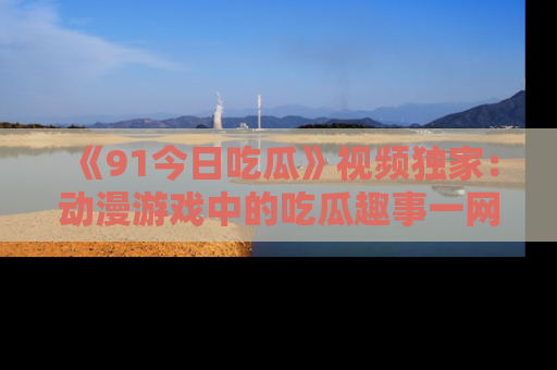 《91今日吃瓜》视频独家：动漫游戏中的吃瓜趣事一网打尽！