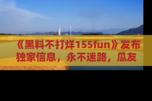 《黑料不打烊155fun》发布独家信息，永不迷路，瓜友们的最佳选择！