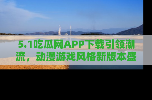 5.1吃瓜网APP下载引领潮流，动漫游戏风格新版本盛情发布！