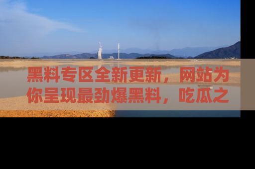 黑料专区全新更新，网站为你呈现最劲爆黑料，吃瓜之旅从这里开始！