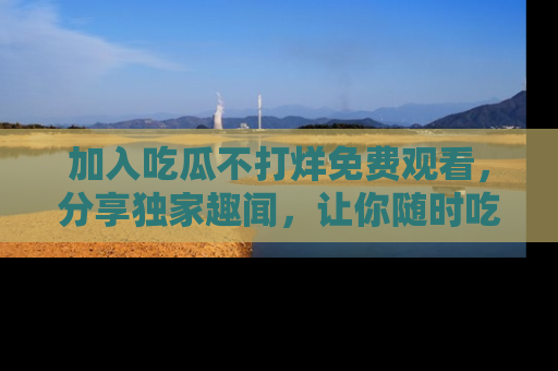 加入吃瓜不打烊免费观看，分享独家趣闻，让你随时吃瓜不停！