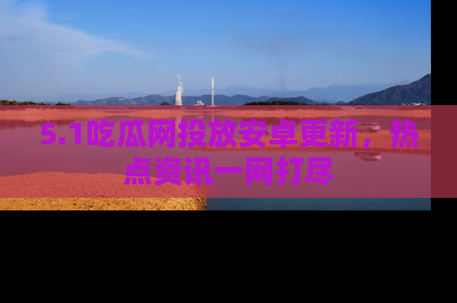5.1吃瓜网投放安卓更新，热点资讯一网打尽