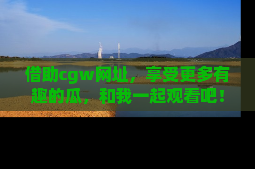 借助cgw网址，享受更多有趣的瓜，和我一起观看吧！