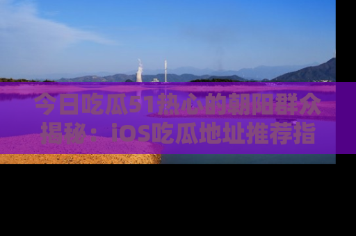 今日吃瓜51热心的朝阳群众揭秘：iOS吃瓜地址推荐指南！