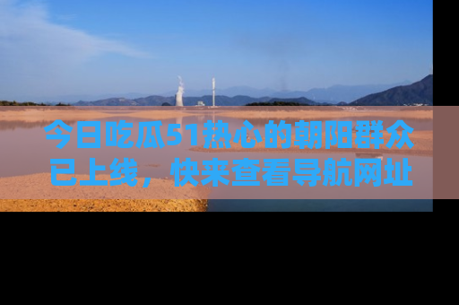今日吃瓜51热心的朝阳群众已上线，快来查看导航网址，获取最新吃瓜资讯！