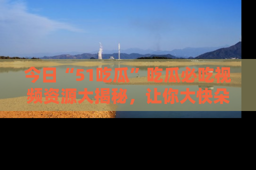 今日“51吃瓜”吃瓜必吃视频资源大揭秘，让你大快朵颐不停口！