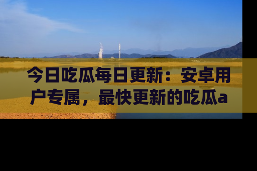 今日吃瓜每日更新：安卓用户专属，最快更新的吃瓜app值得拥有。