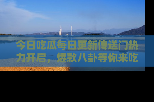 今日吃瓜每日更新传送门热力开启，爆款八卦等你来吃瓜