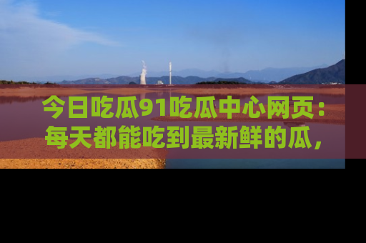 今日吃瓜91吃瓜中心网页：每天都能吃到最新鲜的瓜，八卦互动精彩无限！
