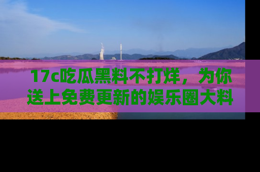 17c吃瓜黑料不打烊，为你送上免费更新的娱乐圈大料！