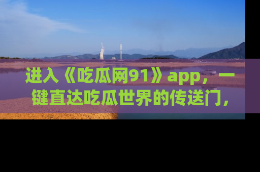 进入《吃瓜网91》app，一键直达吃瓜世界的传送门，快来试试！