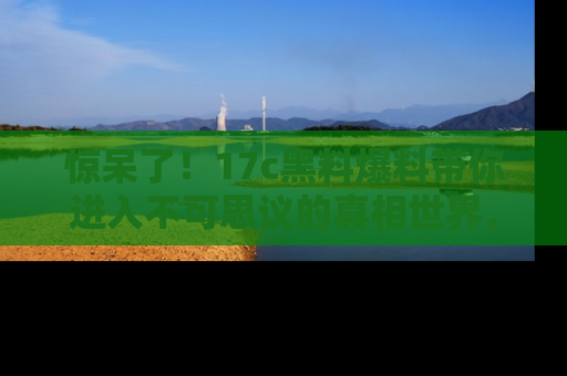 惊呆了！17c黑料爆料带你进入不可思议的真相世界，赶快看链接！