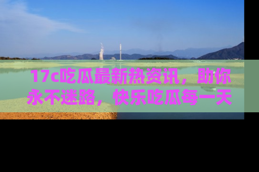 17c吃瓜最新热资讯,助你永不迷路,快乐吃瓜每一天!