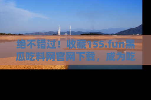 绝不错过!收藏155.fun黑瓜吃料网官网下载,成为吃瓜达人!