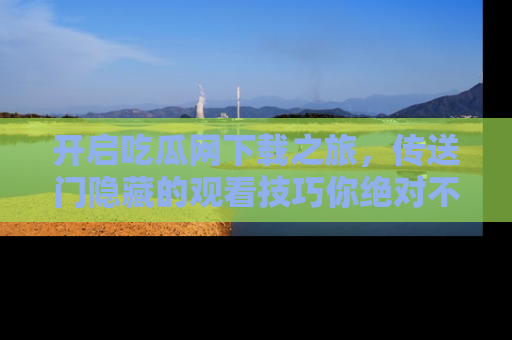 开启吃瓜网下载之旅，传送门隐藏的观看技巧你绝对不能错过！