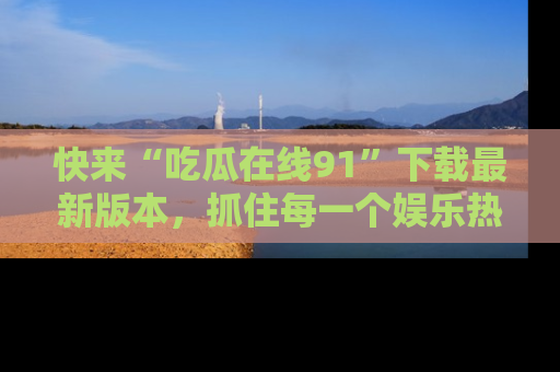 快来“吃瓜在线91”下载最新版本，抓住每一个娱乐热点的精彩瞬间！