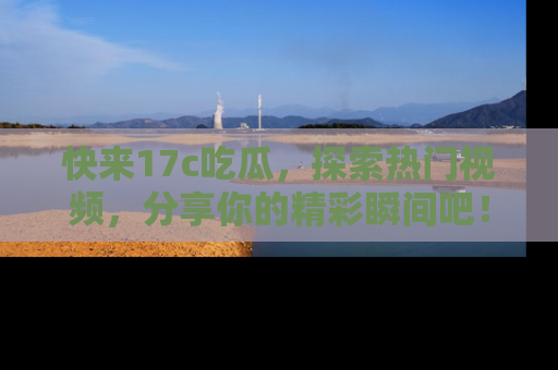 快来17c吃瓜，探索热门视频，分享你的精彩瞬间吧！