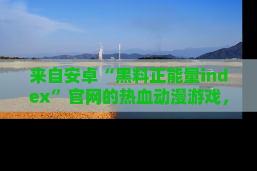 来自安卓“黑料正能量index”官网的热血动漫游戏，聚焦黑料与正能量的精彩时刻